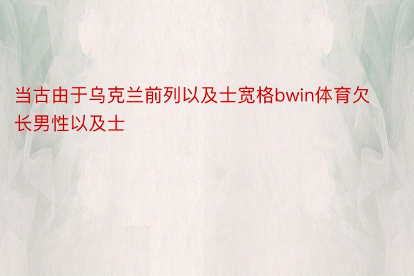 当古由于乌克兰前列以及士宽格bwin体育欠长男性以及士