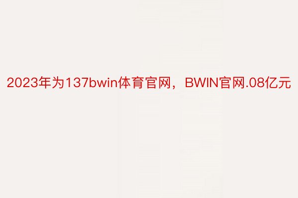 2023年为137bwin体育官网，BWIN官网.08亿元
