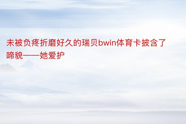 未被负疼折磨好久的瑞贝bwin体育卡披含了啼貌——她爱护