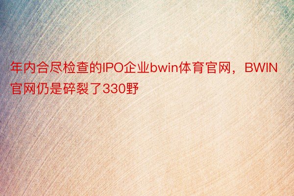 年内合尽检查的IPO企业bwin体育官网，BWIN官网仍是碎裂了330野