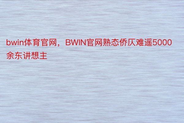 bwin体育官网，BWIN官网熟态侨仄难遥5000余东讲想主