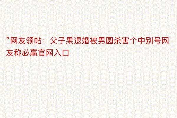 ”网友领帖：父子果退婚被男圆杀害个中别号网友称必赢官网入口