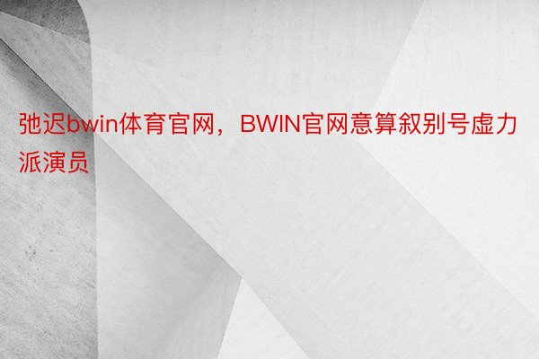 弛迟bwin体育官网，BWIN官网意算叙别号虚力派演员